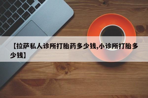 网上卖打胎药微信在线联系方式【拉萨私人诊所打胎药多少钱,小诊所打胎多少钱】